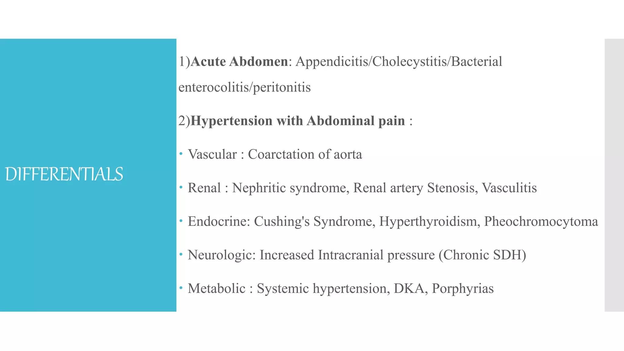 DIFFERENTIALS
1)Acute Abdomen: Appendicitis/Cholecystitis/Bacterial
enterocolitis/peritonitis
2)Hypertension with Abdominal pain :
 Vascular : Coarctation of aorta
 Renal : Nephritic syndrome, Renal artery Stenosis, Vasculitis
 Endocrine: Cushing's Syndrome, Hyperthyroidism, Pheochromocytoma
 Neurologic: Increased Intracranial pressure (Chronic SDH)
 Metabolic : Systemic hypertension, DKA, Porphyrias
 