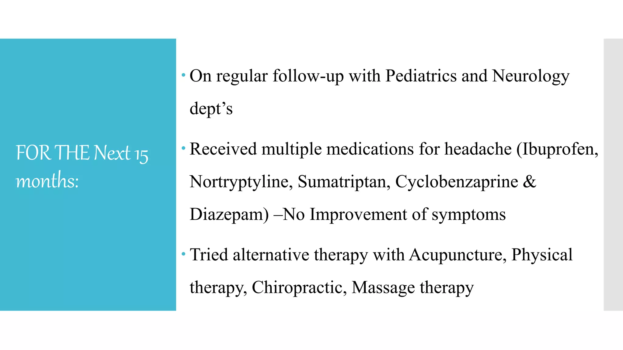FORTHENext15
months:
 On regular follow-up with Pediatrics and Neurology
dept’s
 Received multiple medications for headache (Ibuprofen,
Nortryptyline, Sumatriptan, Cyclobenzaprine &
Diazepam) –No Improvement of symptoms
 Tried alternative therapy with Acupuncture, Physical
therapy, Chiropractic, Massage therapy
 