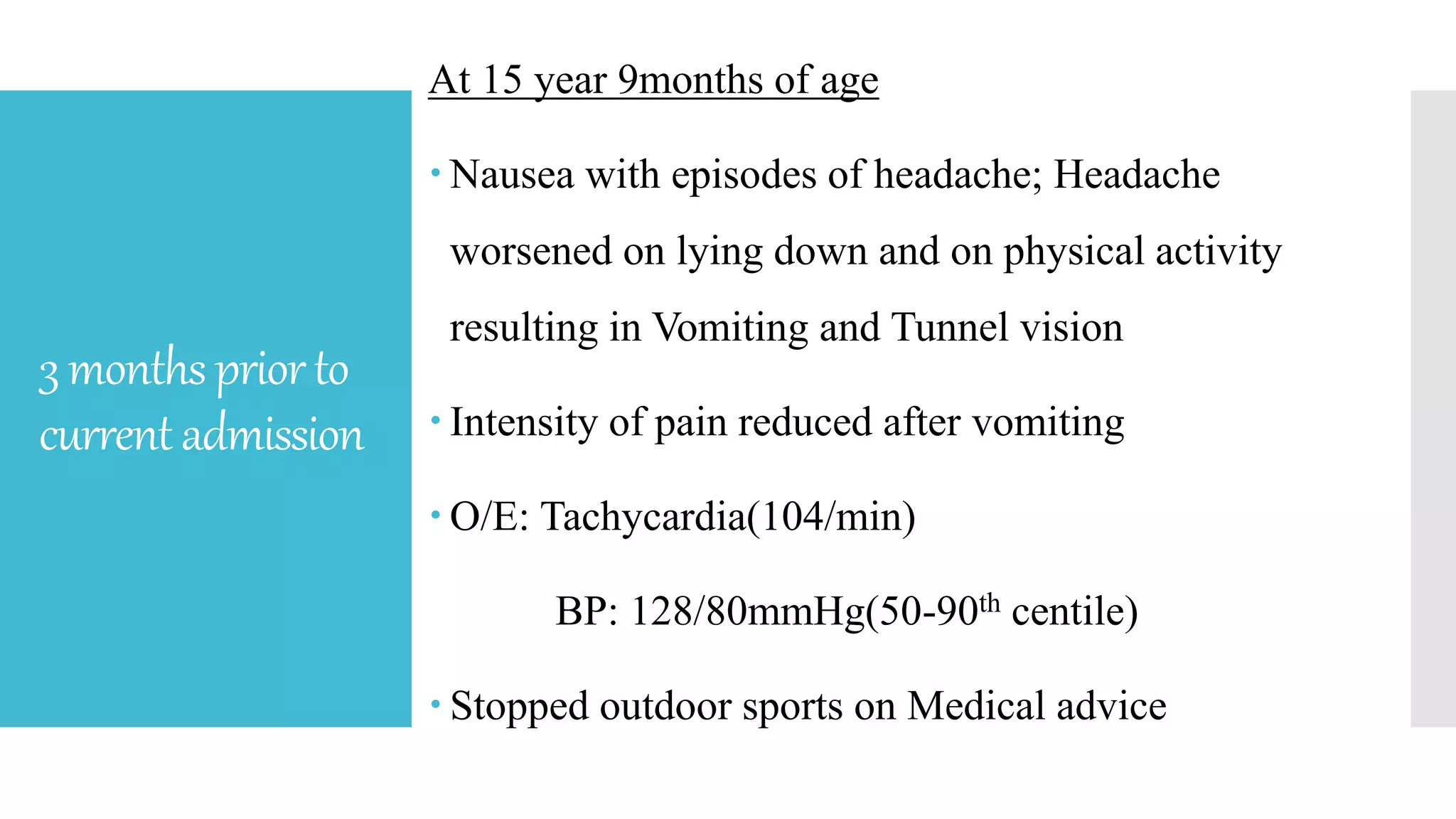 3monthspriorto
currentadmission
At 15 year 9months of age
 Nausea with episodes of headache; Headache
worsened on lying down and on physical activity
resulting in Vomiting and Tunnel vision
 Intensity of pain reduced after vomiting
 O/E: Tachycardia(104/min)
BP: 128/80mmHg(50-90th centile)
 Stopped outdoor sports on Medical advice
 