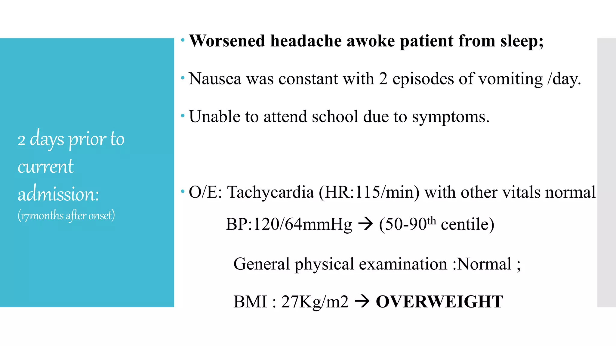 2dayspriorto
current
admission:
(17monthsafteronset)
 Worsened headache awoke patient from sleep;
 Nausea was constant with 2 episodes of vomiting /day.
 Unable to attend school due to symptoms.
 O/E: Tachycardia (HR:115/min) with other vitals normal
BP:120/64mmHg  (50-90th centile)
General physical examination :Normal ;
BMI : 27Kg/m2  OVERWEIGHT
 