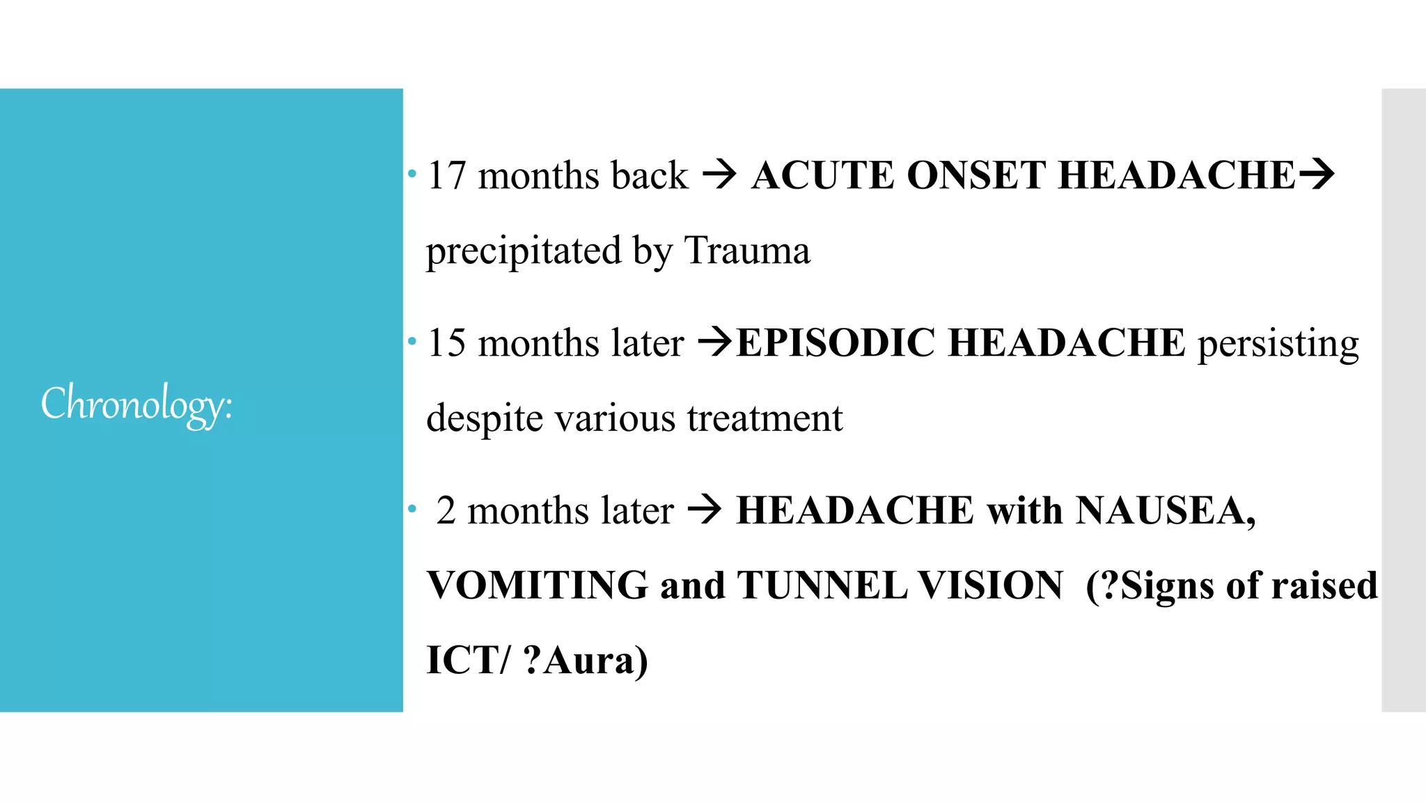 Chronology:
 17 months back  ACUTE ONSET HEADACHE
precipitated by Trauma
 15 months later EPISODIC HEADACHE persisting
despite various treatment
 2 months later  HEADACHE with NAUSEA,
VOMITING and TUNNEL VISION (?Signs of raised
ICT/ ?Aura)
 