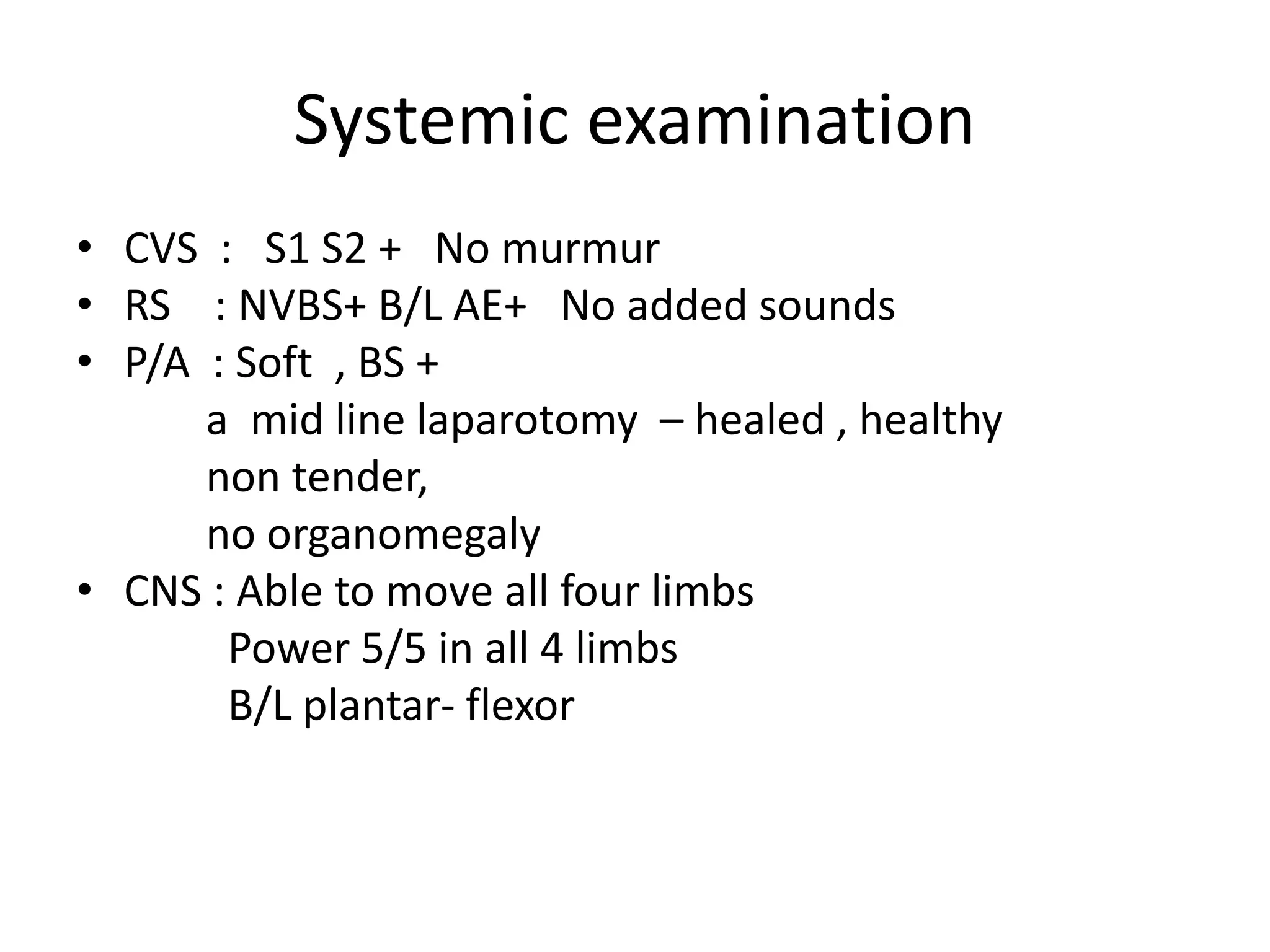 Systemic examination
• CVS : S1 S2 + No murmur
• RS : NVBS+ B/L AE+ No added sounds
• P/A : Soft , BS +
a mid line laparotomy – healed , healthy
non tender,
no organomegaly
• CNS : Able to move all four limbs
Power 5/5 in all 4 limbs
B/L plantar- flexor
 
