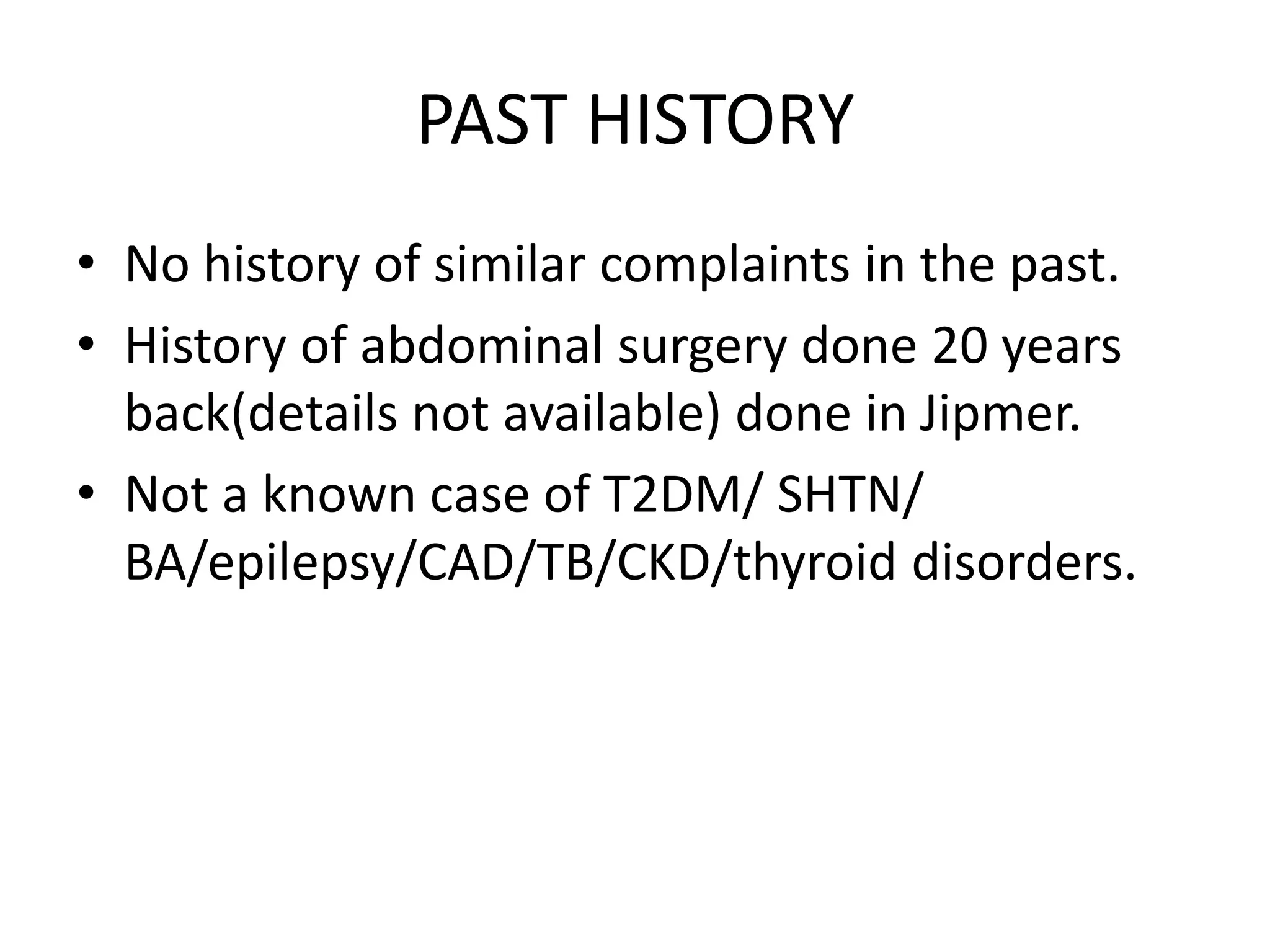 PAST HISTORY
• No history of similar complaints in the past.
• History of abdominal surgery done 20 years
back(details not available) done in Jipmer.
• Not a known case of T2DM/ SHTN/
BA/epilepsy/CAD/TB/CKD/thyroid disorders.
 