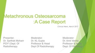 Metachronous Osteosarcoma
:A Case Report
Clinical Meet, March 2017
Presenter:
Dr. Sarthak Moharir
PGY1,Dept. Of
Radiotherapy
Moderator:
Dr. KL Gupta
Professor & Head
Dept Of Radiotherapy
Moderator:
Dr. Amit Varma
Professor & Head,
Dept. Of Pathology
 