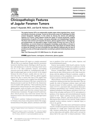 Clinicopathologic Features 
of Jugular Foramen Tumors 
James T. Kryzanski, M.D., and Carl B. Heilman, M.D. 
The jugular foramen (JF) is an anatomically complex region where important bony, neural, 
and vascular structures converge. Tumors are the primary cause of JF pathology and often 
present therapeutic challenges. In this article we discuss the clinical and pathologic 
aspects of JF tumors. These aspects include the classic JF clinical syndromes, imaging 
characteristics of specific JF tumors, and gross pathologic and histopathologic features. 
The three most common and important JF tumors, glomus jugulare tumors, meningiomas, 
and schwannomas, are discussed in depth. A wide variety of tumors can occur in the JF. 
Nonetheless, our current clinical and radiographic knowledge usually allows a clinician to 
ascertain the pathology of a JF tumor preoperatively with a high degree of certainty. Doing 
so allows the clinician not only to formulate the most effective treatment plan but also to 
provide accurate and thorough preoperative counseling to patients harboring these serious 
lesions. 
Oper Tech Neurosurg 8:6-12 © 2005 Elsevier Inc. All rights reserved. 
KEYWORDS jugular foramen, meningioma, schwannoma, glomus jugulare 
The jugular foramen (JF) region is a complex anatomical 
area that is an important though relatively uncommon 
location for skull base tumors. Pathology in the JF may man-ifest 
with dysfunction of only the traversing cranial nerves 
(CN IX, X, XI). More commonly, however, surrounding 
structures such as the middle ear, cerebellopontine angle, or 
high retropharyngeal space are also involved. In the surgical 
literature the term, JF tumor, usually refers not only to tu-mors 
that arise in the foramen itself (eg, glomus jugulare 
tumors) but also to tumors that arise in the jugular fossa 
adjacent to the foramen such as jugular fossa meningiomas. 
The differential involvement of the lower cranial nerves by 
disease processes in and near the JF led to the characteriza-tion 
of a number of JF syndromes.1 These syndromes must be 
understood in context because the most common JF tumor, 
glomus jugulare, rarely ever leads to one of them. When seen, 
JF syndromes usually result from less common lesions like 
schwannomas or metastases. Though termed JF syndromes, 
these clinical pictures may result from lesions from the 
brainstem nuclei to the extracranial retropharyngeal space 
(Table 1). 
JF (Vernet’s) syndrome: Unilateral involvement of CNs IX, 
X, XI leads to loss of taste in the posterior third of the tongue; 
hemianesthesia of the palate, pharynx, and larynx; and weak-ness 
or paralysis of the vocal cords, palate, trapezius, and 
sternocleidomastoid muscle. 
Posterior lacerocondylar (Collet-Sicard) syndrome: Involve-ment 
of the hypoglossal (CN XII) nerve in addition to CNs IX, 
X, and XI leads to tongue atrophy and weakness or paralysis. 
Posterior retropharyngeal (Villaret’s) syndrome: This syn-drome 
has the same clinical picture as the Collet-Sicard syn-drome 
with the addition of Horner’s syndrome, usually re-lated 
involvement of the sympathetic nerves near the high 
cervical or petrous internal carotid artery. 
Allied syndromes: Several other syndromes involving lower 
cranial nerve dysfunction also have been described. They are 
usually the result of brainstem ischemic injury and rarely 
because of tumor. In Avellis’s syndrome, vocal cord/palate pa-ralysis 
(CN X) is associated with contralateral dissociative 
anesthesia (spinothalamic tract). Schmidt’s syndrome involves 
ipsilateral anesthesia of the pharynx and larynx (CN X), pa-ralysis 
of the soft palate and larynx (CN X), and weakness or 
paralysis of the trapezius and sternocleidomastoid muscles 
(spinal CN XI). Tapia’s syndrome involves paralysis of the 
ipsilateral tongue, pharynx, and larynx because of a lesion 
affecting the motor nuclei of CNs X and XII. Finally, Jackson’s 
syndrome involves ischemic nuclear or radicular injury to 
CNs X, XI, and XII. 
Many etiologies other than tumor and brainstem ischemia 
must be considered in patients presenting with one of the JF 
syndromes or a single lower cranial nerve deficit. Histori-cally, 
foremost among these are leptomeningeal processes 
such as tuberculosis and syphilis, which used to account for 
almost half of the cases of JF or related syndromes.1 Other 
Tufts-New England Medical Center Department of Neurosurgery, Boston, 
MA. 
Address reprint requests to James T. Kryzanski, M.D., Tufts-New England 
Medical Center Department of Neurosurgery, 750 Washington Street, 
Box 178, Boston, MA 02111. E-mail: jkryzanski@tufts-nemc.org 
6 1092-440X/05/$-see front matter © 2005 Elsevier Inc. All rights reserved. 
doi:10.1053/j.otns.2005.07.004 
 