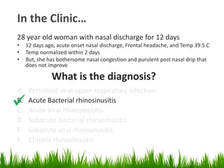 In the Clinic…
28 year old woman with nasal discharge for 12 days
• 12 days ago, acute onset nasal discharge, Frontal headache, and Temp 39.5 C
• Temp normalized within 2 days
• But, she has bothersome nasal congestion and purulent post nasal drip that
does not improve
What is the diagnosis?
A. Persistent viral upper respiratory infection
B. Acute Bacterial rhinosinusitis
C. Acute Viral rhinosinusitis
D. Subacute Bacterial rhinosinusitis
E. Subacute viral rhinosinusitis
F. Chronic rhinosinusitis

 