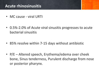 Acute rhinosinusitis
• MC cause - viral URTI
• 0.5%-2.0% of Acute viral sinusitis progresses to acute
bacterial sinusitis
• 85% resolve within 7-15 days without antibiotic
• P/E – Altered speech, Erythema/edema over cheek
bone, Sinus tenderness, Purulent discharge from nose
or posterior pharynx.
 