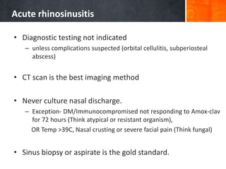 Acute rhinosinusitis
• Diagnostic testing not indicated
– unless complications suspected (orbital cellulitis, subperiosteal
abscess)
• CT scan is the best imaging method
• Never culture nasal discharge.
– Exception- DM/Immunocompromised not responding to Amox-clav
for 72 hours (Think atypical or resistant organism),
OR Temp >39C, Nasal crusting or severe facial pain (Think fungal)
• Sinus biopsy or aspirate is the gold standard.
 