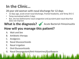 In the Clinic…
28 year old woman with nasal discharge for 12 days
• 12 days ago, acute onset nasal discharge, Frontal headache, and Temp 39.5 C
• Temp normalized within 2 days
• But, she has bothersome nasal congestion and purulent post nasal drip that
does not improve
What is the diagnosis? B. Acute Bacterial rhinosinusitis
How will you manage this patient?
A. Wait and See
B. Antibiotic therapy
C. Analgesics
D. Nasal Glucocorticoids
E. Nasal irrigation
F. Oral Glucocorticoids
G. Nasal Decongestant/Anti-histamines/Guaifenesin
 