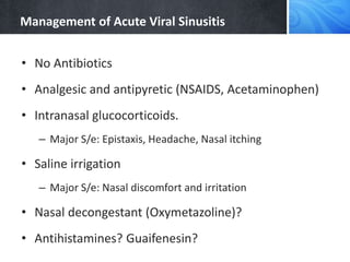 Management of Acute Viral Sinusitis
• No Antibiotics
• Analgesic and antipyretic (NSAIDS, Acetaminophen)
• Intranasal glucocorticoids.
– Major S/e: Epistaxis, Headache, Nasal itching
• Saline irrigation
– Major S/e: Nasal discomfort and irritation
• Nasal decongestant (Oxymetazoline)?
• Antihistamines? Guaifenesin?
 