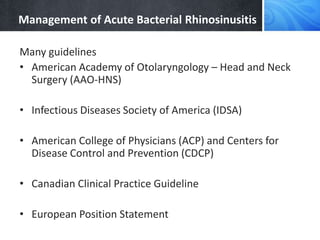 Management of Acute Bacterial Rhinosinusitis
Many guidelines
• American Academy of Otolaryngology – Head and Neck
Surgery (AAO-HNS)
• Infectious Diseases Society of America (IDSA)
• American College of Physicians (ACP) and Centers for
Disease Control and Prevention (CDCP)
• Canadian Clinical Practice Guideline
• European Position Statement
 