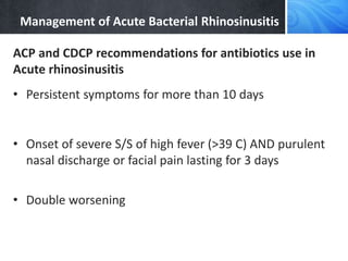 Management of Acute Bacterial Rhinosinusitis
ACP and CDCP recommendations for antibiotics use in
Acute rhinosinusitis
• Persistent symptoms for more than 10 days
• Onset of severe S/S of high fever (>39 C) AND purulent
nasal discharge or facial pain lasting for 3 days
• Double worsening
 