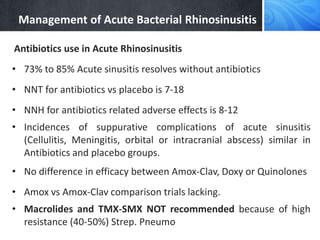 Management of Acute Bacterial Rhinosinusitis
Antibiotics use in Acute Rhinosinusitis
• 73% to 85% Acute sinusitis resolves without antibiotics
• NNT for antibiotics vs placebo is 7-18
• NNH for antibiotics related adverse effects is 8-12
• Incidences of suppurative complications of acute sinusitis
(Cellulitis, Meningitis, orbital or intracranial abscess) similar in
Antibiotics and placebo groups.
• No difference in efficacy between Amox-Clav, Doxy or Quinolones
• Amox vs Amox-Clav comparison trials lacking.
• Macrolides and TMX-SMX NOT recommended because of high
resistance (40-50%) Strep. Pneumo
 
