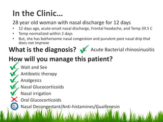 A. Wait and See
B. Antibiotic therapy
C. Analgesics
D. Nasal Glucocorticoids
E. Nasal irrigation
F. Oral Glucocorticoids
G. Nasal Decongestant/Anti-histamines/Guaifenesin
In the Clinic…
28 year old woman with nasal discharge for 12 days
• 12 days ago, acute onset nasal discharge, Frontal headache, and Temp 39.5 C
• Temp normalized within 2 days
• But, she has bothersome nasal congestion and purulent post nasal drip that
does not improve
What is the diagnosis? B. Acute Bacterial rhinosinusitis
How will you manage this patient?

 