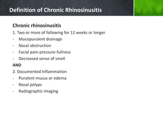 Definition of Chronic Rhinosinusitis
Chronic rhinosinusitis
1. Two or more of following for 12 weeks or longer
- Mucopurulent drainage
- Nasal obstruction
- Facial pain-pressure-fullness
- Decreased sense of smell
AND
2. Documented Inflammation
- Purulent mucus or edema
- Nasal polyps
- Radiographic imaging
 
