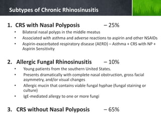 Subtypes of Chronic Rhinosinusitis
1. CRS with Nasal Polyposis – 25%
• Bilateral nasal polyps in the middle meatus
• Associated with asthma and adverse reactions to aspirin and other NSAIDs
• Aspirin-exacerbated respiratory disease (AERD) – Asthma + CRS with NP +
Aspirin Sensitivity
2. Allergic Fungal Rhinosinusitis – 10%
• Young patients from the southern United States.
• Presents dramatically with complete nasal obstruction, gross facial
asymmetry, and/or visual changes
• Allergic mucin that contains viable fungal hyphae (fungal staining or
culture)
• IgE-mediated allergy to one or more fungi
3. CRS without Nasal Polyposis – 65%
 