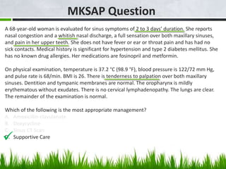 MKSAP Question
A 68-year-old woman is evaluated for sinus symptoms of 2 to 3 days’ duration. She reports
nasal congestion and a whitish nasal discharge, a full sensation over both maxillary sinuses,
and pain in her upper teeth. She does not have fever or ear or throat pain and has had no
sick contacts. Medical history is significant for hypertension and type 2 diabetes mellitus. She
has no known drug allergies. Her medications are fosinopril and metformin.
On physical examination, temperature is 37.2 °C (98.9 °F), blood pressure is 122/72 mm Hg,
and pulse rate is 68/min. BMI is 26. There is tenderness to palpation over both maxillary
sinuses. Dentition and tympanic membranes are normal. The oropharynx is mildly
erythematous without exudates. There is no cervical lymphadenopathy. The lungs are clear.
The remainder of the examination is normal.
Which of the following is the most appropriate management?
A. Amoxicillin-clavulanate
B. Doxycycline
C. Sinus CT Scan
D. Supportive Care

 