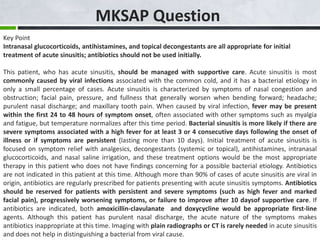 MKSAP Question
Key Point
Intranasal glucocorticoids, antihistamines, and topical decongestants are all appropriate for initial
treatment of acute sinusitis; antibiotics should not be used initially.
This patient, who has acute sinusitis, should be managed with supportive care. Acute sinusitis is most
commonly caused by viral infections associated with the common cold, and it has a bacterial etiology in
only a small percentage of cases. Acute sinusitis is characterized by symptoms of nasal congestion and
obstruction; facial pain, pressure, and fullness that generally worsen when bending forward; headache;
purulent nasal discharge; and maxillary tooth pain. When caused by viral infection, fever may be present
within the first 24 to 48 hours of symptom onset, often associated with other symptoms such as myalgia
and fatigue, but temperature normalizes after this time period. Bacterial sinusitis is more likely if there are
severe symptoms associated with a high fever for at least 3 or 4 consecutive days following the onset of
illness or if symptoms are persistent (lasting more than 10 days). Initial treatment of acute sinusitis is
focused on symptom relief with analgesics, decongestants (systemic or topical), antihistamines, intranasal
glucocorticoids, and nasal saline irrigation, and these treatment options would be the most appropriate
therapy in this patient who does not have findings concerning for a possible bacterial etiology. Antibiotics
are not indicated in this patient at this time. Although more than 90% of cases of acute sinusitis are viral in
origin, antibiotics are regularly prescribed for patients presenting with acute sinusitis symptoms. Antibiotics
should be reserved for patients with persistent and severe symptoms (such as high fever and marked
facial pain), progressively worsening symptoms, or failure to improve after 10 daysof supportive care. If
antibiotics are indicated, both amoxicillin-clavulanate and doxycycline would be appropriate first-line
agents. Although this patient has purulent nasal discharge, the acute nature of the symptoms makes
antibiotics inappropriate at this time. Imaging with plain radiographs or CT is rarely needed in acute sinusitis
and does not help in distinguishing a bacterial from viral cause.
 