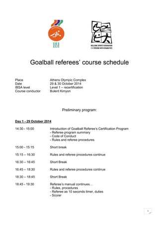 1 
Goalball referees’ course schedule 
Place Athens Olympic Complex 
Date 29 & 30 October 2014 
IBSA level Level 1 – recertification 
Course conductor Bulent Kimyon 
Preliminary program: 
Day 1 - 29 October 2014 
14:30 - 15:00 Introduction of Goalball Referee’s Certification Program 
- Referee program summary 
- Code of Conduct 
- Rules and referee procedures 
15:00 - 15:15 Short break 
15:15 – 16:30 Rules and referee procedures continue 
16:30 – 16:45 Short Break 
16:45 – 18:30 Rules and referee procedures continue 
18:30 – 18:45 Short Break 
18:45 - 19:30 Referee’s manual continues… 
- Rules, procedures 
- Referee as 10 seconds timer, duties 
- Scorer 
 