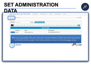 SET ADMINISTRATION
DATA
To add additional user, click
User Accounts icon.
You will then be routed to
the User Accounts page.
Click New User Account
button to add new user.
Once routed to this screen, you may now add new user (e.g. nurse, clinic assistant).
Enter new user’s account details then save the information by clicking Save Record
button. Reminder: be careful to assign access rights for each user. Clinic secretaries
are commonly prevented from accessing Fees, Finance, Doctor Profile and User
Accounts.
After you successfully save your new user’s account details, he/she may now have access
to ClinicPro Online system. Click Home button to return to the homepage screen.
 
