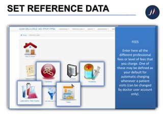 SET REFERENCE DATA
Reference data help you
do your work faster by
providing a library of pre-
set information – such as
medicines to prescribe
and specifying a disease
in your diagnosis. Initial
data has already been
pre-loaded however you
may change – add, edit
and delete – at any time.
Click REFERENCE DATA
icon to begin.
DISEASES
The list of ailments,
diseases or disorders may
be limited according to
those you usually
encounter in your area of
specialization.
PRODUCTS
Are these the medicines
that you usually
prescribe? The list may be
customized according to
your needs.
LABORATORY TEST TYPE
Include those that are
common to your practice.
FEES
Enter here all the
different professional
fees or level of fees that
you charge. One of
these may be defined as
your default for
automatic charging
whenever a patient
visits (can be changed
by doctor user account
only).
 