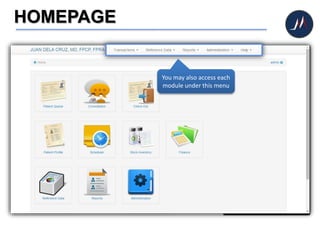 HOMEPAGE
Whenever you click the
Home button, you will
always be routed to this
homepage screen.
The homepage displays icons
of the different modules of
the system (e.g. Patient
Queue, Consultation).
Now let’s check each icon.
PATIENT QUEUE
This is where you can queue
and interview patients
before consultation
CONSULTATION
Here, doctors can begin their
patient's consultation
CHECK OUT
Collect charges and conclude
the patient's visit
PATIENT PROFILE
View patient's profile and
consultation histories
SCHEDULER
Helps you organize your
schedules and appointments
STOCK INVENTORY
To keep a tab on medicines
and other healthcare
products
FINANCE
Helps you to keep track and
monitor your earnings for
the day.
REFERENCE DATA
This will help you maintain
often used data such as
medicines, diseases,
products, and the like.
REPORTS
View and print reports.
ADMINISTRATION
This is the system settings.
You may also access each
module under this menu
 