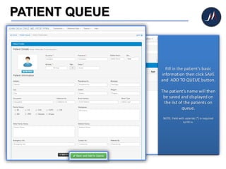 PATIENT QUEUE
Click PATIENT QUEUE icon
to begin
After clicking the Patient
Queue icon, the system will
direct you to the list of
patients on queue
In adding new patient on the
queue, click the NEW
button.
Fill in the patient’s basic
information then click SAVE
and ADD TO QUEUE button.
The patient’s name will then
be saved and displayed on
the list of the patients on
queue.
NOTE: Field with asterisk (*) is required
to fill in.
 