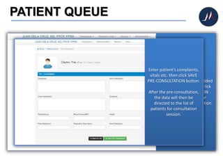 PATIENT QUEUE
After you successfully added
the patient on queue, click
the PRE-CONSULTATION
button the begin your
patient’s initial consultation.
Enter patient’s complaints,
vitals etc. then click SAVE
PRE-CONSULTATION button.
After the pre-consultation,
the data will then be
directed to the list of
patients for consultation
session.
 