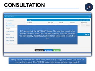 CONSULTATION
Once you are directed to the CONSULTATION page, you may begin the assessment and
consultation session.
Proceed to Medical Prescriptions menu when you need to prescribe medicines to your
patient. You may click ADD MORE button for additional prescription.
After you have conducted the consultation, you may now charge your patient. Just enter the
appropriate amount. Click FINISHED button after the consultation is completed.
TIP: Always click the SAVE DRAFT button. The only time you click the
FINISHED button is when the consultation session is already done and
you have already charged your patient for an appropriate consultation
fee.
 
