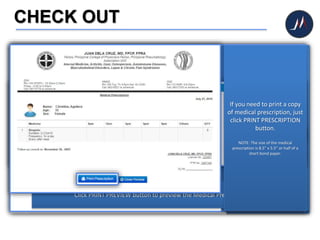 CHECK OUT
After consultation, your
patient’s data will then be
directed to CHECK OUT.
Click the CHECK OUT icon to
collect the consultation
charges and conclude the
patient's visit.
After clicking the CHECK
OUT icon, you will then be
routed to the check out
page.
Click CHECK OUT button.
Click PRINT PREVIEW button to preview the Medical Prescription.
If you need to print a copy
of medical prescription, just
click PRINT PRESCRIPTION
button.
NOTE: The size of the medical
prescription is 8.5” x 5.5” or half of a
short bond paper.
 
