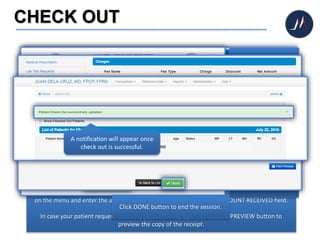 CHECK OUT
After printing the medical prescription, lab test requests, and medical certificate, click CHARGES
on the menu and enter the amount of payment you received on the AMOUNT RECEIVED field.
In case your patient requests for a copy of the receipt, just click PRINT PREVIEW button to
preview the copy of the receipt.
Click PRINT CHARGES
SUMMARY button to
print the copy of the
receipt.
Click DONE button to end the session.
A notification will appear once
check out is successful.
 