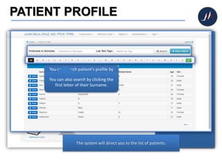 PATIENT PROFILE
Traditionally, doctors dig
their patient’s medical
records out of the
file cabinet.
However with the help of
the system, you can already
access your patients’
complete medical records in
no sweat!
Click PATIENT PROFILE icon
to view patient's profile,
consultation histories and
medical records.
The system will direct you to the list of patients.
You can search patient’s profile by
just typing their First Name or
Surname then click SEARCH button.You can also search by clicking the
first letter of their Surname.
 