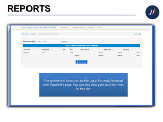 REPORTS
If you need to view and
print reports, click
REPORTS icon.
In case you want to see
the list of all the patients
who attended for
consultation during the
day, click the PATIENTS
ATTENDED button.
The system will direct you
to the List of Patients
Attended page.
Click PATIENTS ATTENDED
WITH PAYMENT to view
the list of patients who
made a payment during
consultation.
The system will direct you to the List of Patients Attended
with Payment’s page. You can also view your total earnings
for the day.
 