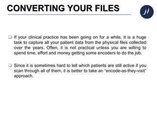 CONVERTING YOUR FILES
 If your clinical practice has been going on for a while, it is a huge
task to capture all your patient data from the physical files collected
over the years. Often, it is not practical unless you are willing to
spend time, effort and money getting some encoders to do the job.
 Since it is sometimes hard to tell which patients are still active if you
scan through all of them, it is better to take an “encode-as-they-visit”
approach.
 