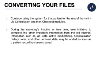 CONVERTING YOUR FILES
d. Continue using the system for that patient for the rest of the visit –
via Consultation and then Checkout modules.
e. During the secretary’s inactive or free time, take initiative to
complete the other important information from the old records.
Information such as lab tests, active medications, hospitalization
history notes, and other pertinent data, may be added as soon as
a patient record has been created.
 