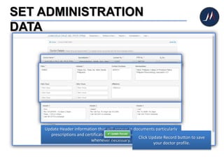 SET ADMINISTRATION
DATA
Update doctor information such as name, specialization, license #, etc.
Update Clinic Information to indicate your clinic’s specifics.
Update Header information that will appear in documents particularly
prescriptions and certificates; these may be revised at any time
whenever necessary.
Click Update Record button to save
your doctor profile.
 