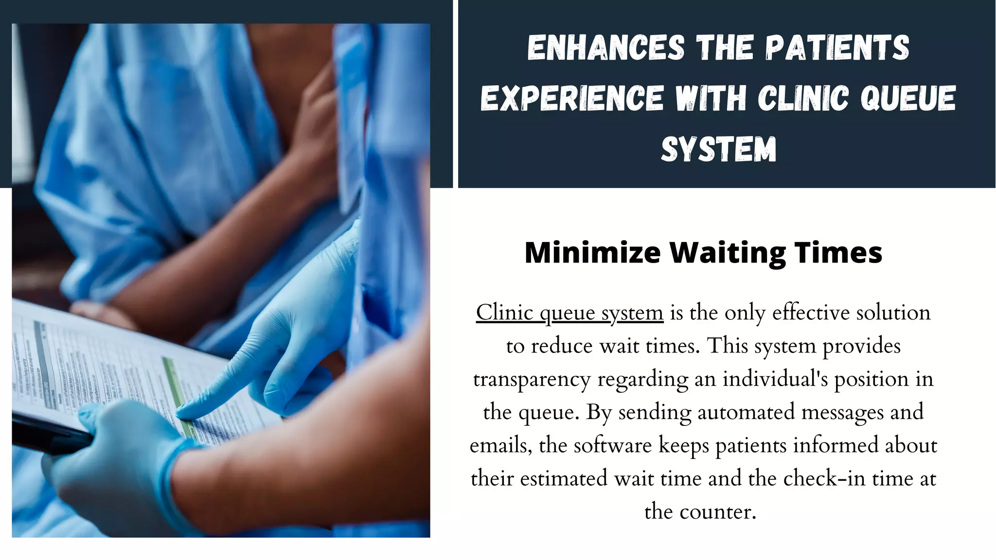 Enhances the Patients
Experience With Clinic Queue
System
Minimize Waiting Times
Clinic queue system is the only effective solution
to reduce wait times. This system provides
transparency regarding an individual's position in
the queue. By sending automated messages and
emails, the software keeps patients informed about
their estimated wait time and the check-in time at
the counter.
 