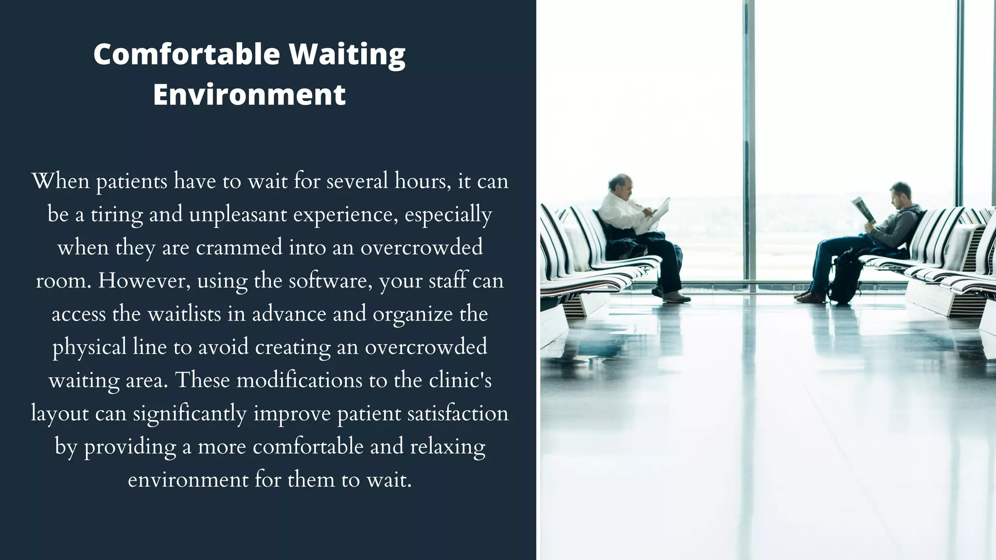 When patients have to wait for several hours, it can
be a tiring and unpleasant experience, especially
when they are crammed into an overcrowded
room. However, using the software, your staff can
access the waitlists in advance and organize the
physical line to avoid creating an overcrowded
waiting area. These modifications to the clinic's
layout can significantly improve patient satisfaction
by providing a more comfortable and relaxing
environment for them to wait.
Comfortable Waiting
Environment
 