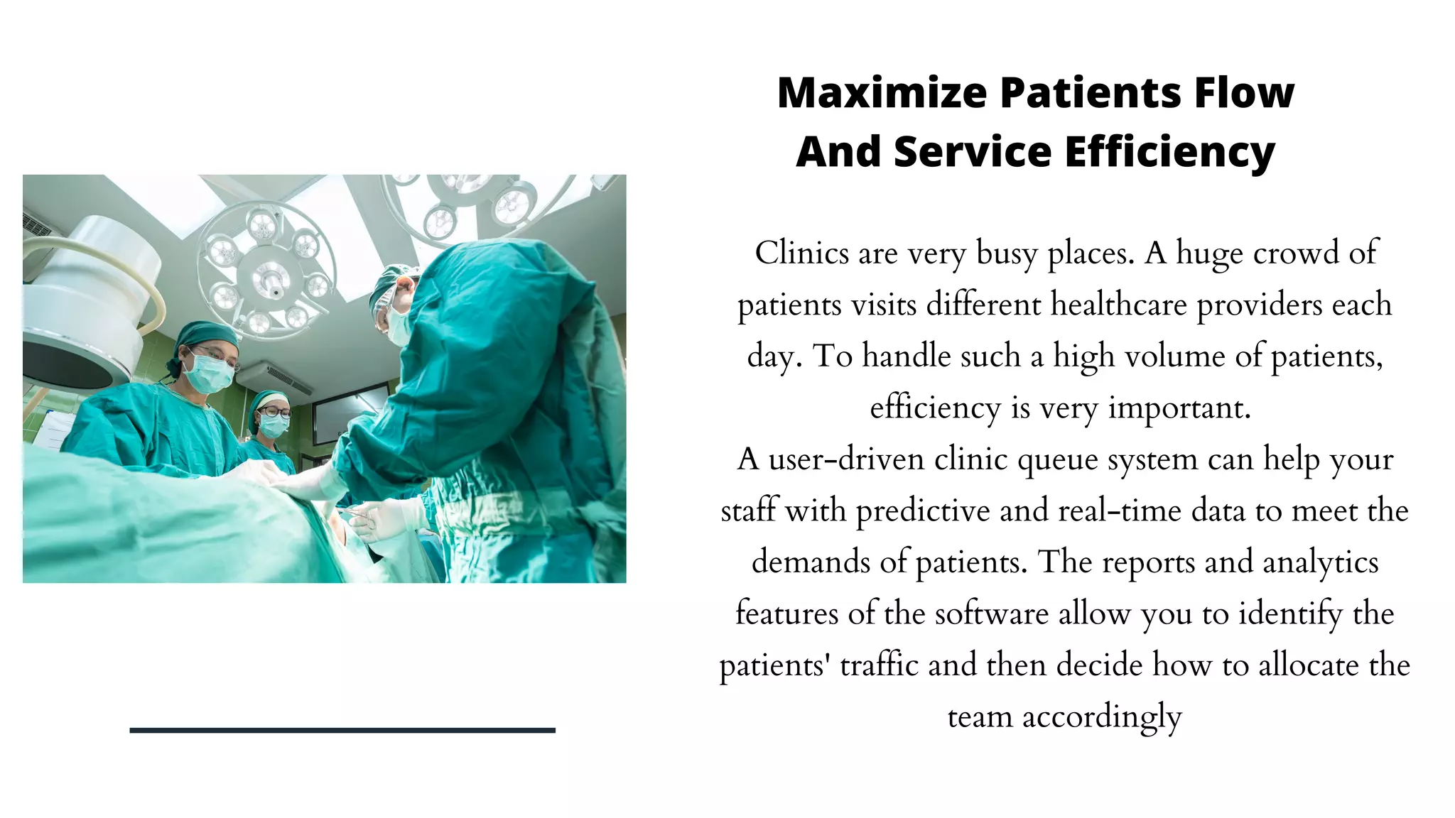 Clinics are very busy places. A huge crowd of
patients visits different healthcare providers each
day. To handle such a high volume of patients,
efficiency is very important.
A user-driven clinic queue system can help your
staff with predictive and real-time data to meet the
demands of patients. The reports and analytics
features of the software allow you to identify the
patients' traffic and then decide how to allocate the
team accordingly
Maximize Patients Flow
And Service Efficiency
 