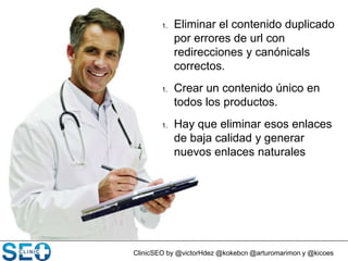 ClinicSEO by @victorHdez @kokebcn @arturomarimon y @kicoes
1. Eliminar el contenido duplicado
por errores de url con
redirecciones y canónicals
correctos.
1. Crear un contenido único en
todos los productos.
1. Hay que eliminar esos enlaces
de baja calidad y generar
nuevos enlaces naturales
 