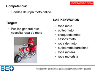 ClinicSEO by @victorHdez @kokebcn @arturomarimon y @kicoes
Competencia:
• Tiendas de ropa moto online
Target:
• Público general que
necesita ropa de moto
LAS KEYWORDS
• ropa moto
• outlet moto
• chaquetas moto
• cascos moto
• ropa de moto
• outlet moto barcelona
• ropa motera
• ropa motorista
 