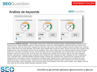 ClinicSEO by @victorHdez @kokebcn @arturomarimon y @kicoes
Análisis de keywords
KEYWORDS USADAS ropamoto: momo design, casco momo, funda moto, chaqueta dainese, chaqueta belstaff, chaqueta cordura,
comprar monos, cazadora belstaff, cascos mt, cascos motocross, cascos ls2, cascos integrales, cascos de motocross, cascos cross,
casco motocross, casco de moto barato, chaquetas the north face, casco cross, casco bmw, boutique motorista, boutique moto, botas de
enduro, botas chica moto, botas alpinestar, bota motera, berik, belstaff outlet, accesorios harley, comprar mono para moto, pantalon moto,
cazadora moto, casco moto barato, cascos de cross, pantalones moto, cascos outlet, casco ls2, trajes de chaqueta, traje de chaqueta,
tienda moto, ropa motos, pantalones de moto, ropa de motorista, ropa de moto, pantalones cuero, outlet de moto, moto outlet, moto
carretera, mono moto, mono de moto, mono de cuero, ixon, guantes moto, guantes de moto, gp pro, gaerne, forro polar, espaldera,
dainese, chaquetas piel, chaquetas mujer, chaquetas motos, chaquetas moto, chaquetas de mujer, chaquetas de moto, chaquetas de
cuero, chaquetas cuero, chaquetas belstaff, chaquetas baratas, chaqueta piel, chaqueta moto, chaqueta de piel, chaqueta de moto,
chaqueta cuero, corta vientos, cordura, cazadoras piel, cazadoras mujer, cazadoras moto, cazadoras de piel, cazadoras de mujer,
cazadoras de moto, cazadoras de cuero, cazadoras cuero, cazadoras belstaff, cazadora de piel, cazadora cuero, cascos para moto,
cascos moto baratos, cascos modulares, cascos de moto baratos, cascos baratos, casco moto, casco modular, casco integral, casco de
moto, botas de moto, bering, belstaff chaquetas, alpinestar, acerbis
 