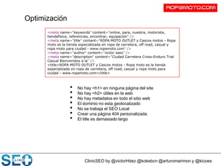 ClinicSEO by @victorHdez @kokebcn @arturomarimon y @kicoes
Optimización
• No hay <h1> en ninguna página del site
• No hay <h2> útiles en la web
• No hay metadatos en todo el sitio web
• El dominio no esta geolocalizado
• No se trabaja el SEO Local
• Crear una página 404 personalizada
• El title es demasiado largo
<meta name="keywords" content="online, para, nuestra, motorista,
tiendafísica, referencias, encontrar, equipación" />
<meta name="title" content="ROPA MOTO OUTLET y Cascos motos - Ropa
moto es la tienda especializada en ropa de carretera, off road, casual y
ropa moto para ciudad - www.ropamoto.com" />
<meta name="author" content="victor saez" />
<meta name="description" content="Ciudad Carretera Cross-Enduro Trial
Casual Bienvenidos a la" />
<title>ROPA MOTO OUTLET y Cascos motos - Ropa moto es la tienda
especializada en ropa de carretera, off road, casual y ropa moto para
ciudad - www.ropamoto.com</title>
 
