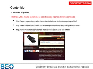 ClinicSEO by @victorHdez @kokebcn @arturomarimon y @kicoes
Contenido duplicado
Distintas URLs mismo contenido, se accede desde 3 zonas al mismo contenido
• http://www.ropamoto.com/tienda-moto/ciudad/guantes/polar-gore-tex-n.html
• http://www.ropamoto.com/inicio/carretera/guantes/invierno/polar-gore-tex-n.htm
• http://www.ropamoto.com/tienda-moto/ciudad/polar-gore-tex-n.html
Contenido
 