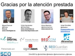 Miguel Pascual
@kicoes
kico.es
www.interdigital.es
Patrocinado por:
ClinicSEO by @victorHdez @kokebcn @arturomarimon y @kicoes
Víctor Hernández
@VictorHdez
www.victorhdez.es
www.friendlyrentals.com
Jorge González
@kokebcn
jorgegonzález.com
adrenalina.es
Arturo Marimón
@arturomarimon
www.seocom.es
Gracias por la atención prestada
 