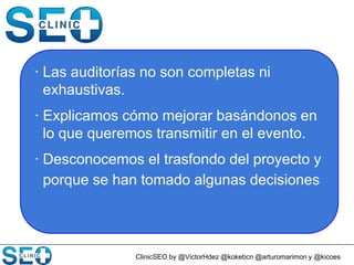 ClinicSEO by @VictorHdez @kokebcn @arturomarimon y @kicoes
· Las auditorías no son completas ni
exhaustivas.
· Explicamos cómo mejorar basándonos en
lo que queremos transmitir en el evento.
· Desconocemos el trasfondo del proyecto y
porque se han tomado algunas decisiones
 