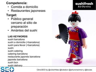 ClinicSEO by @victorHdez @kokebcn @arturomarimon y @kicoes
Competencia:
• Comida a domicilio
• Restaurantes japoneses
Target:
• Público general
cercano al sitio de
preparación
• Amántes del sushi
LAS KEYWORDS
sushi barcelona
sushi a domicilio (+barcelona)
sushi para llevar (+barcelona)
sushi
sushi catering
catering barcelona
restaurante japonés barcelona
japonés barcelona
sushi bcn
sushi delivery
 