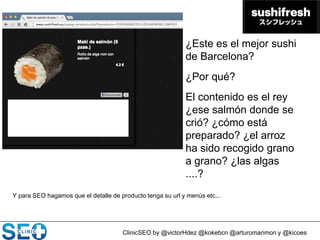 ClinicSEO by @victorHdez @kokebcn @arturomarimon y @kicoes
¿Este es el mejor sushi
de Barcelona?
¿Por qué?
El contenido es el rey
¿ese salmón donde se
crió? ¿cómo está
preparado? ¿el arroz
ha sido recogido grano
a grano? ¿las algas
....?
Y para SEO hagamos que el detalle de producto tenga su url y menús etc...
 