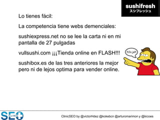ClinicSEO by @victorHdez @kokebcn @arturomarimon y @kicoes
Lo tienes fácil:
La competencia tiene webs demenciales:
sushiexpress.net no se lee la carta ni en mi
pantalla de 27 pulgadas
vullsushi.com ¡¡¡Tienda online en FLASH!!!
sushibox.es de las tres anteriores la mejor
pero ni de lejos optima para vender online.
 