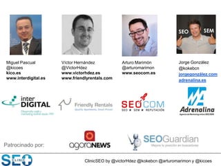 Miguel Pascual
@kicoes
kico.es
www.interdigital.es
Patrocinado por:
ClinicSEO by @victorHdez @kokebcn @arturomarimon y @kicoes
Víctor Hernández
@VictorHdez
www.victorhdez.es
www.friendlyrentals.com
Jorge González
@kokebcn
jorgegonzález.com
adrenalina.es
Arturo Marimón
@arturomarimon
www.seocom.es
 